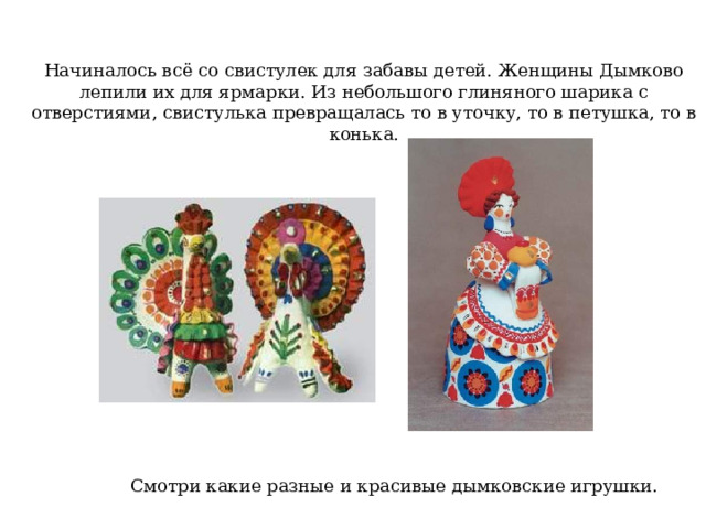 Начиналось всё со свистулек для забавы детей. Женщины Дымково лепили их для ярмарки. Из небольшого глиняного шарика с отверстиями , свистулька превращалась то в уточку, то в петушка, то в конька. Смотри какие разные и красивые дымковские игрушки. 