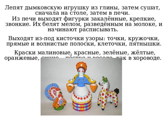 Лепят дымковскую игрушку из глины, затем сушат, сначала на столе, затем в печи. Из печи выходят фигурки закалённые, крепкие, звонкие. Их белят мелом, разведённым на молоке, и начинают расписывать. Выходят из-под кисточки узоры: точки, кружочки, прямые и волнистые полоски, клеточки, пятнышки.  Краски малиновые, красные, зелёные, жёлтые, оранжевые, синие – пёстро и весело, как в хороводе. 
