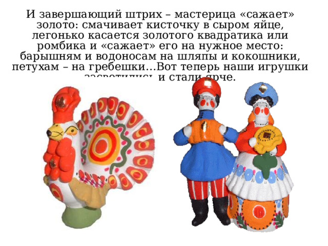 И завершающий штрих – мастерица  «сажает» золото: смачивает кисточку в сыром яйце, легонько касается золотого квадратика или ромбика и «сажает» его на нужное место: барышням и водоносам на шляпы и кокошники, петухам – на гребешки…Вот теперь наши игрушки засветились и стали ярче. 