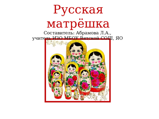  Русская матрёшка  Составитель: Абрамова Л.А.,  учитель ИЗО МБОУ Вятской СОШ, ЯО   