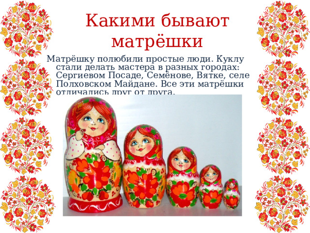 Какими бывают матрёшки Матрёшку полюбили простые люди. Куклу стали делать мастера в разных городах: Сергиевом Посаде, Семёнове, Вятке, селе Полховском Майдане. Все эти матрёшки отличались друг от друга. 