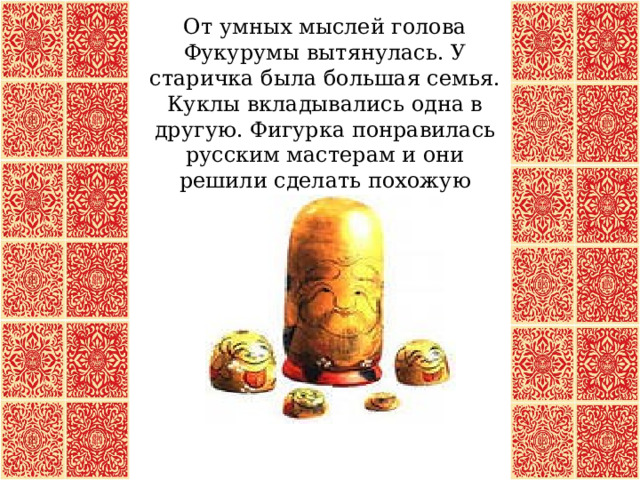 От умных мыслей голова Фукурумы вытянулась. У старичка была большая семья. Куклы вкладывались одна в другую. Фигурка понравилась русским мастерам и они решили сделать похожую игрушку.  
