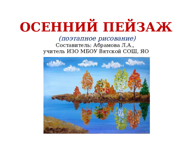 ОСЕННИЙ ПЕЙЗАЖ  (поэтапное рисование)  Составитель: Абрамова Л.А.,  учитель ИЗО МБОУ Вятской СОШ, ЯО 