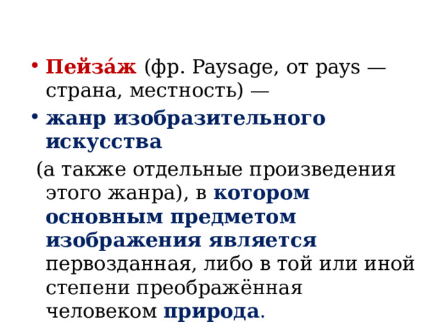 Пейза́ж (фр. Paysage, от pays — страна, местность) — жанр изобразительного искусства  (а также отдельные произведения этого жанра), в котором основным предметом изображения является первозданная, либо в той или иной степени преображённая человеком природа . 