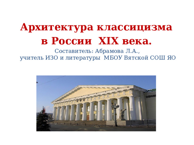 Архитектура классицизма в России XIX века.  Составитель: Абрамова Л.А.,  учитель ИЗО и литературы МБОУ Вятской СОШ ЯО  