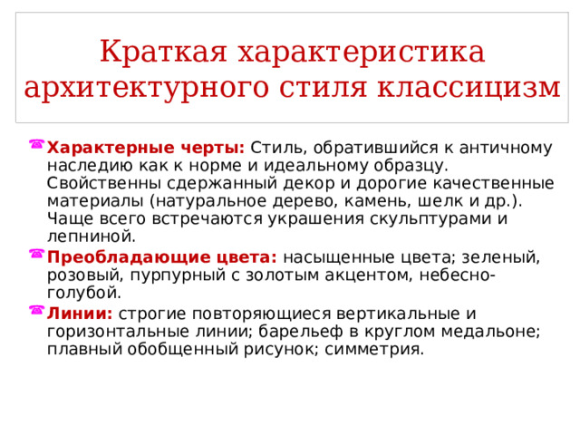 Краткая характеристика архитектурного стиля классицизм Характерные черты:  Стиль, обратившийся к античному наследию как к норме и идеальному образцу. Свойственны сдержанный декор и дорогие качественные материалы (натуральное дерево, камень, шелк и др.). Чаще всего встречаются украшения скульптурами и лепниной. Преобладающие цвета:  насыщенные цвета; зеленый, розовый, пурпурный с золотым акцентом, небесно-голубой. Линии:  строгие повторяющиеся вертикальные и горизонтальные линии; барельеф в круглом медальоне; плавный обобщенный рисунок; симметрия. 