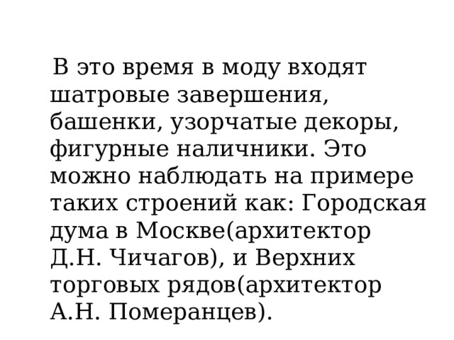  В это время в моду входят шатровые завершения, башенки, узорчатые декоры, фигурные наличники. Это можно наблюдать на примере таких строений как: Городская дума в Москве(архитектор Д.Н. Чичагов), и Верхних торговых рядов(архитектор А.Н. Померанцев). 