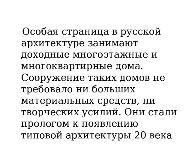  Особая страница в русской архитектуре занимают доходные многоэтажные и многоквартирные дома. Сооружение таких домов не требовало ни больших материальных средств, ни творческих усилий. Они стали прологом к появлению типовой архитектуры 20 века 