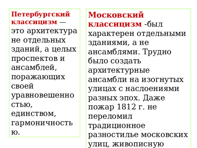 Петербургский классицизм  — это архитектура не отдельных зданий, а целых проспектов и ансамблей, поражающих своей уравновешенностью, единством, гармоничностью. Московский классицизм -был характерен отдельными зданиями, а не ансамблями. Трудно было создать архитектурные ансамбли на изогнутых улицах с наслоениями разных эпох. Даже пожар 1812 г. не переломил традиционное разностилье московских улиц, живописную хаотичность застройки. В палитру этого разностилья классицизм внес свои яркие краски. 