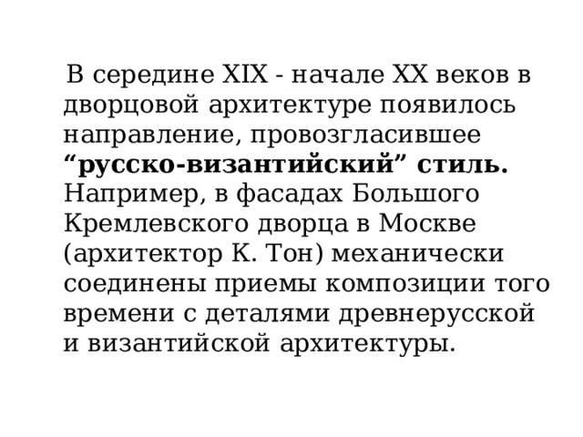  В середине XIX - начале XX веков в дворцовой архитектуре появилось направление, провозгласившее “русско-византийский” стиль. Например, в фасадах Большого Кремлевского дворца в Москве (архитектор К. Тон) механически соединены приемы композиции того времени с деталями древнерусской и византийской архитектуры. 