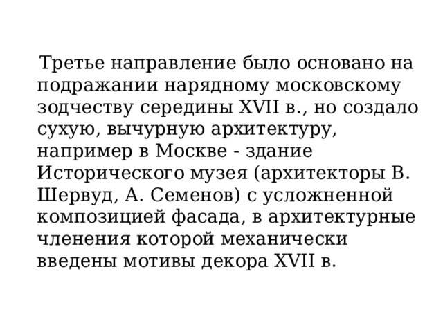  Третье направление было основано на подражании нарядному московскому зодчеству середины XVII в., но создало сухую, вычурную архитектуру, например в Москве - здание Исторического музея (архитекторы В. Шервуд, А. Семенов) с усложненной композицией фасада, в архитектурные членения которой механически введены мотивы декора XVII в. 