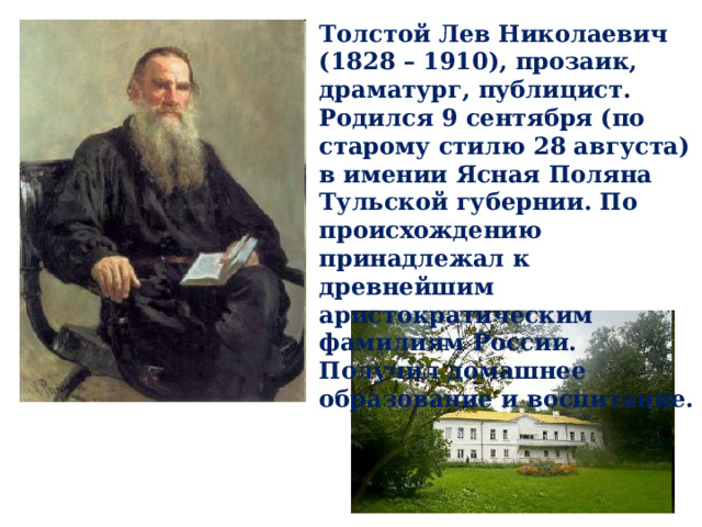 Толстой Лев Николаевич (1828 – 1910), прозаик, драматург, публицист. Родился 9 сентября (по старому стилю 28 августа) в имении Ясная Поляна Тульской губернии. По происхождению принадлежал к древнейшим аристократическим фамилиям России. Получил домашнее образование и воспитание. 