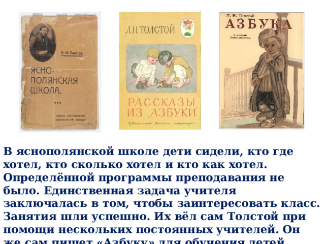 В яснополянской школе дети сидели, кто где хотел, кто сколько хотел и кто как хотел. Определённой программы преподавания не было. Единственная задача учителя заключалась в том, чтобы заинтересовать класс. Занятия шли успешно. Их вёл сам Толстой при помощи нескольких постоянных учителей. Он же сам пишет «Азбуку» для обучения детей чтению. 