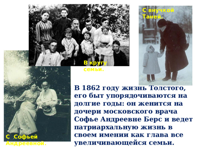 С внучкой Таней. В кругу семьи. В 1862 году жизнь Толстого, его быт упорядочиваются на долгие годы: он женится на дочери московского врача Софье Андреевне Берс и ведет патриархальную жизнь в своем имении как глава все увеличивающейся семьи. Толстые воспитали девятерых детей. С Софьей Андреевной . 