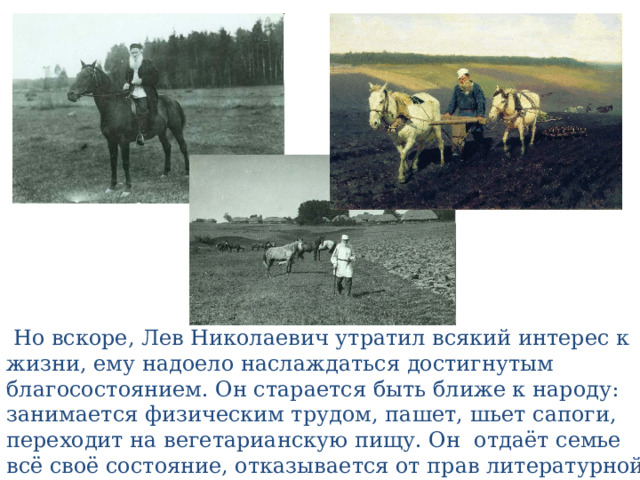  Но вскоре, Лев Николаевич утратил всякий интерес к жизни, ему надоело наслаждаться достигнутым благосостоянием. Он старается быть ближе к народу: занимается физическим трудом, пашет, шьет сапоги, переходит на вегетарианскую пищу. Он отдаёт семье всё своё состояние, отказывается от прав литературной собственности. 