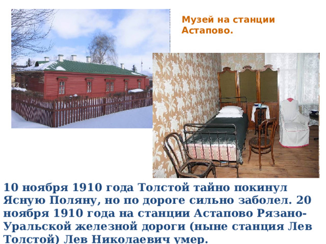 Музей на станции Астапово. 10 ноября 1910 года Толстой тайно покинул Ясную Поляну, но по дороге сильно заболел. 20 ноября 1910 года на станции Астапово Рязано-Уральской железной дороги (ныне станция Лев Толстой) Лев Николаевич умер. 