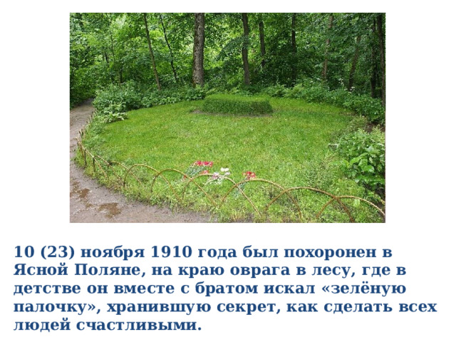 10 (23) ноября 1910 года был похоронен в Ясной Поляне, на краю оврага в лесу, где в детстве он вместе с братом искал «зелёную палочку», хранившую секрет, как сделать всех людей счастливыми. 