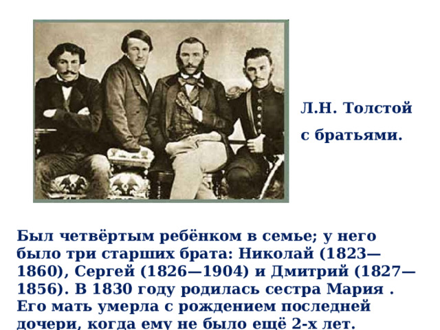 Л.Н. Толстой с братьями. Был четвёртым ребёнком в семье; у него было три старших брата: Николай (1823—1860), Сергей (1826—1904) и Дмитрий (1827—1856). В 1830 году родилась сестра Мария . Его мать умерла с рождением последней дочери, когда ему не было ещё 2-х лет. 