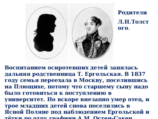 Родители Л.Н.Толстого . Воспитанием осиротевших детей занялась дальняя родственница Т. Ергольская. В 1837 году семья переехала в Москву, поселившись на Плющихе, потому что старшему сыну надо было готовиться к поступлению в университет. Но вскоре внезапно умер отец, и трое младших детей снова поселились в Ясной Поляне под наблюдением Ергольской и тётки по отцу графини А.М. Остен-Сакен. 