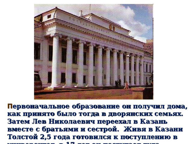 П ервоначальное образование он получил дома, как принято было тогда в дворянских семьях. Затем Лев Николаевич переехал в Казань вместе с братьями и сестрой. Живя в Казани Толстой 2,5 года готовился к поступлению в университет, в 17 лет он поступает туда . 