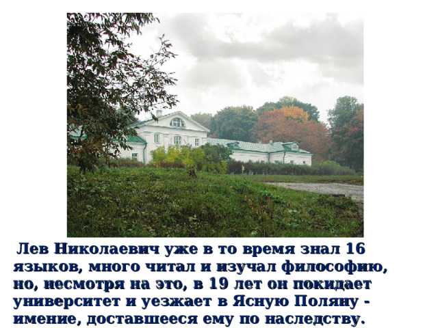  Лев Николаевич уже в то время знал 16 языков, много читал и изучал философию, но, несмотря на это, в 19 лет он покидает университет и уезжает в Ясную Поляну - имение, доставшееся ему по наследству. 