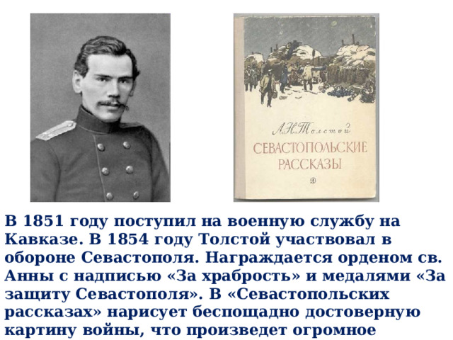 В 1851 году поступил на военную службу на Кавказе. В 1854 году Толстой участвовал в обороне Севастополя. Награждается орденом св. Анны с надписью «За храбрость» и медалями «За защиту Севастополя». В «Севастопольских рассказах» нарисует беспощадно достоверную картину войны, что произведет огромное впечатление на русское общество. 
