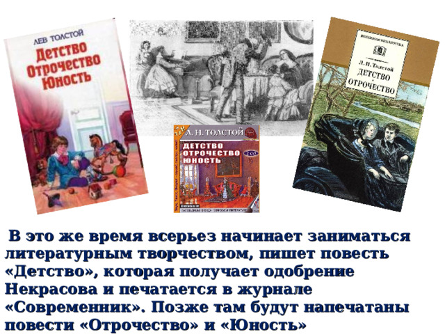  В это же время всерьез начинает заниматься литературным творчеством, пишет повесть «Детство», которая получает одобрение Некрасова и печатается в журнале «Современник». Позже там будут напечатаны повести «Отрочество» и «Юность» 