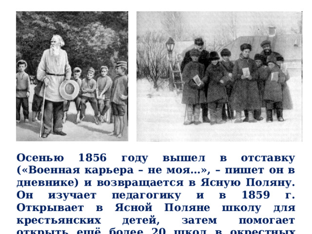Осенью 1856 году вышел в отставку («Военная карьера – не моя…», – пишет он в дневнике) и возвращается в Ясную Поляну. Он изучает педагогику и в 1859 г. Открывает в Ясной Поляне школу для крестьянских детей, затем помогает открыть ещё более 20 школ в окрестных деревнях. 