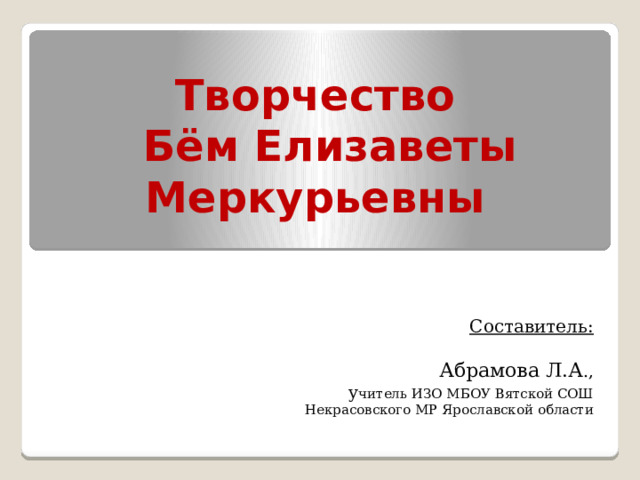 Творчество  Бём Елизаветы  Меркурьевны     Составитель:   Абрамова Л.А ., у читель ИЗО МБОУ Вятской СОШ Некрасовского МР Ярославской области 