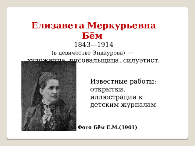 Елизавета Меркурьевна Бём  1843—1914 (в девичестве Эндаурова)  — художница, рисовальщица, силуэтист. Известные работы: открытки, иллюстрации к детским журналам Фото Бём Е.М.(1901) 