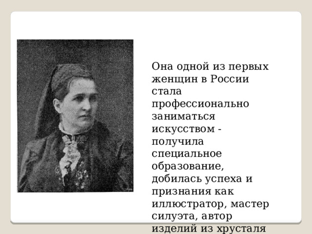 Она одной из первых женщин в России стала профессионально заниматься искусством - получила специальное образование, добилась успеха и признания как иллюстратор, мастер силуэта, автор изделий из хрусталя и многочисленных открытых писем. 
