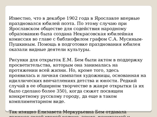 Известно, что в декабре 1902 года в Ярославле впервые праздновался юбилей поэта. По этому случаю при Ярославском обществе для содействия народному образованию была создана Некрасовская юбилейная комиссия во главе с библиофилом графом С.А. Мусиным-Пушкиным. Помощь в подготовке празднования юбилея оказали видные деятели культуры. Рисунки для открыток Е.М. Бем были актом в поддержку просветительства, которым она занималась на протяжении всей жизни. Но, кроме того, здесь проявилась и личная симпатия художницы, основанная на идиллических впечатлениях детства и юности. Редкий случай в ее обширном творчестве в жанре открытки (а их было сделано более 350), когда сюжет посвящен конкретному русскому городу, да еще в таком комплиментарном виде. Так изящно Елизавета Меркурьевна Бем отдавала должное своей второй родине, земле, почитаемой и любимой ею. 