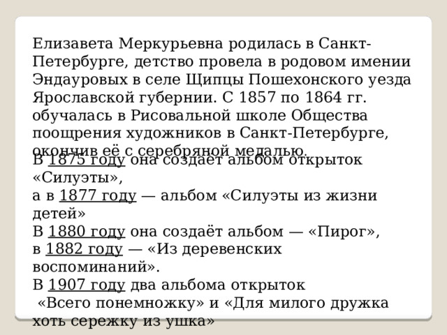 Елизавета Меркурьевна родилась в Санкт-Петербурге, детство провела в родовом имении Эндауровых в селе Щипцы Пошехонского уезда Ярославской губернии. С 1857 по 1864 гг. обучалась в Рисовальной школе Общества поощрения художников в Санкт-Петербурге, окончив её с серебряной медалью . В 1875 году она создаёт альбом открыток «Силуэты», а в 1877 году  — альбом «Силуэты из жизни детей» В 1880 году она создаёт альбом — «Пирог», в 1882 году  — «Из деревенских воспоминаний». В 1907 году два альбома открыток  «Всего понемножку» и «Для милого дружка хоть сережку из ушка» 
