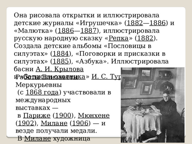 Она рисовала открытки и иллюстрировала детские журналы «Игрушечка» ( 1882 — 1886 ) и «Малютка» ( 1886 — 1887 ), иллюстрировала русскую народную сказку « Репка » ( 1882 ). Создала детские альбомы «Пословицы в силуэтах» ( 1884 ), «Поговорки и присказки в силуэтах» ( 1885 ), «Азбука». Иллюстрировала басни А. И. Крылова  и « Записки охотника » И. С. Тургенева . Работы Елизаветы Меркурьевны  (с 1868 года ) участвовали в международных выставках —  в Париже ( 1900 ), Мюнхене ( 1902 ), Милане ( 1906 ) — и везде получали медали.  В Милане художница получила золотую медаль. 