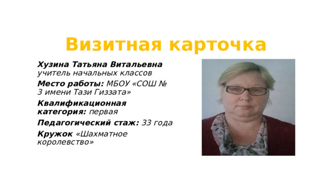 Визитная карточка Хузина Татьяна Витальевна учитель начальных классов Место работы: МБОУ «СОШ № 3 имени Тази Гиззата» Квалификационная категория: первая Педагогический стаж: 33 года Кружок «Шахматное королевство»  