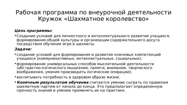 Рабочая программа по внеурочной деятельности  Кружок «Шахматное королевство» Цель программы:   Создание условий для личностного и интеллектуального развития учащихся, формирования общей культуры и организации содержательного досуга посредством обучения игре в шахматы.  Задачи: создание условий для формирования и развития ключевых компетенций учащихся (коммуникативных, интеллектуальных, социальных);   формирование универсальных способов мыслительной деятельности (абстрактно-логического мышления, памяти, внимания, творческого воображения, умения производить логические операции);  воспитывать потребность в здоровом образе жизни.  Конечным результатом обучения  считается умение сыграть по правилам шахматную партию от начала до конца. Это предполагает определенную прочность знаний и умение применять их на практике. 