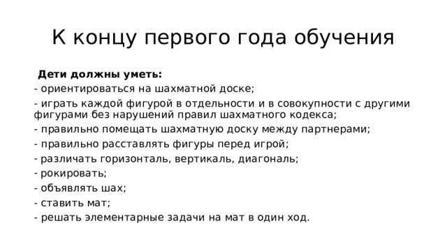 К концу первого года обучения  Дети должны уметь:    - ориентироваться на шахматной доске;   - играть каждой фигурой в отдельности и в совокупности с другими фигурами без нарушений правил шахматного кодекса;   - правильно помещать шахматную доску между партнерами;  - правильно расставлять фигуры перед игрой;  различать горизонталь, вертикаль, диагональ;  рокировать;  - объявлять шах;   - ставить мат;  - решать элементарные задачи на мат в один ход.  