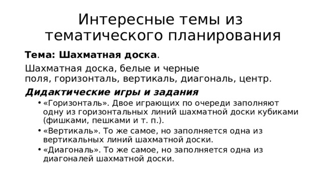 Интересные темы из  тематического планирования Тема: Шахматная доска .  Шахматная доска, белые и черные поля, горизонталь, вертикаль, диагональ, центр.   Дидактические игры и задания   «Горизонталь». Двое играющих по очереди заполняют одну из горизонтальных линий шахматной доски кубиками (фишками, пешками и т. п.).  «Вертикаль». То же самое, но заполняется одна из вертикальных линий шахматной доски.  «Диагональ». То же самое, но заполняется одна из диагоналей шахматной доски.  «Горизонталь». Двое играющих по очереди заполняют одну из горизонтальных линий шахматной доски кубиками (фишками, пешками и т. п.).  «Вертикаль». То же самое, но заполняется одна из вертикальных линий шахматной доски.  «Диагональ». То же самое, но заполняется одна из диагоналей шахматной доски.  