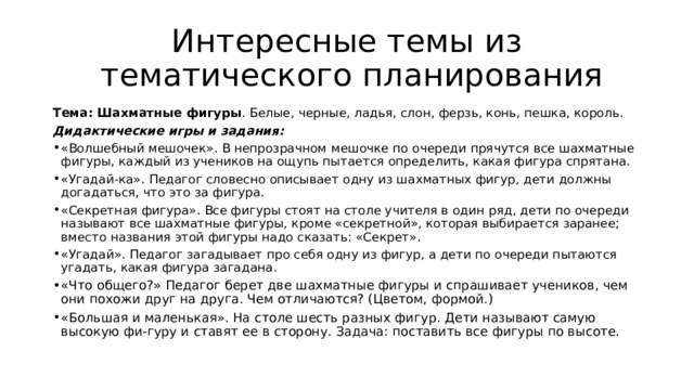 Интересные темы из  тематического планирования Тема: Шахматные фигуры . Белые, черные, ладья, слон, ферзь, конь, пешка, король.   Дидактические игры и задания:   «Волшебный мешочек». В непрозрачном мешочке по очереди прячутся все шахматные фигуры, каждый из учеников на ощупь пытается определить, какая фигура спрятана.   «Угадай-ка». Педагог словесно описывает одну из шахматных фигур, дети должны догадаться, что это за фигура.   «Секретная фигура». Все фигуры стоят на столе учителя в один ряд, дети по очереди называют все шахматные фигуры, кроме «секретной», которая выбирается заранее; вместо названия этой фигуры надо сказать: «Секрет».   «Угадай». Педагог загадывает про себя одну из фигур, а дети по очереди пытаются угадать, какая фигура загадана.   «Что общего?» Педагог берет две шахматные фигуры и спрашивает учеников, чем они похожи друг на друга. Чем отличаются? (Цветом, формой.)  «Большая и маленькая». На столе шесть разных фигур. Дети называют самую высокую фи-гуру и ставят ее в сторону. Задача: поставить все фигуры по высоте.   