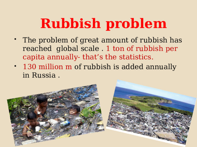  Rubbish problem The problem of great amount of rubbish has reached global scale . 1 ton of rubbish per capita annually- that’s the statistics. 130 million m  of rubbish is added annually in Russia . 