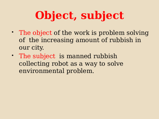 Object, subject The object of the work is problem solving of the increasing amount of rubbish in our city. The subject is manned rubbish collecting robot as a way to solve environmental problem. 