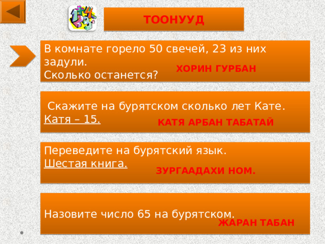 ТООНУУД В комнате горело 50 свечей, 2 3 из них задули. Сколько останется? ХОРИН ГУРБАН  Скажите на бурятском сколько лет Кате . Катя – 15.   КАТЯ АРБАН ТАБАТАЙ Переведите на бурятский язык. Шестая книга.  ЗУРГААДАХИ НОМ. Назовите число 65 на бурятском.  ЖАРАН ТАБАН  
