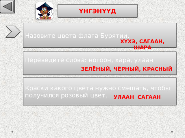 ҮНГЭНҮҮД Назовите цвета флага Бурятии. ХҮХЭ , САГААН , ШАРА Переведите слова: ногоон, хара, улаан ЗЕЛЁНЫЙ, ЧЁРНЫЙ, КРАСНЫЙ К раски какого цвета нужно смешать, чтобы получился розовый цвет. УЛААН САГААН 