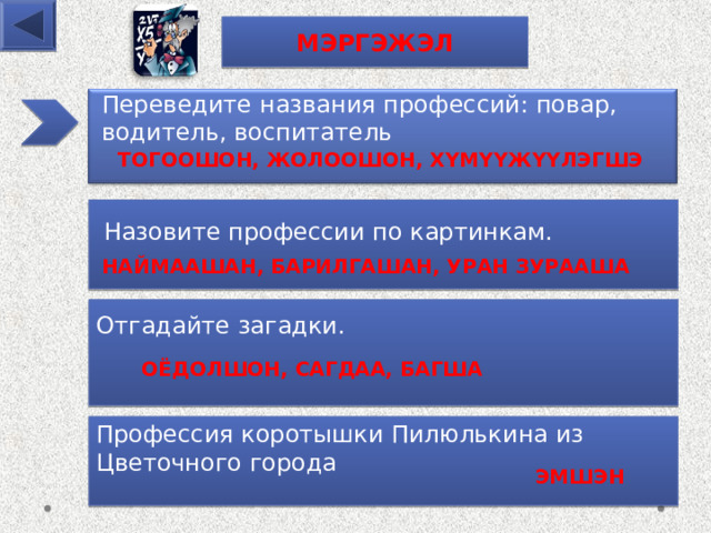 МЭРГЭЖЭЛ Переведите названия про фессий: повар, водитель, воспитатель ТОГООШОН, ЖОЛООШОН, ХҮМҮҮЖҮҮЛЭГШЭ  Назовите про фессии по картинкам. НАЙМААШАН, БАРИЛГАШАН, УРАН ЗУРААША Отгадайте загадки.  ОЁДОЛШОН, САГДАА, БАГША Профессия коротышки Пилюлькина из Цветочного города ЭМШЭН 