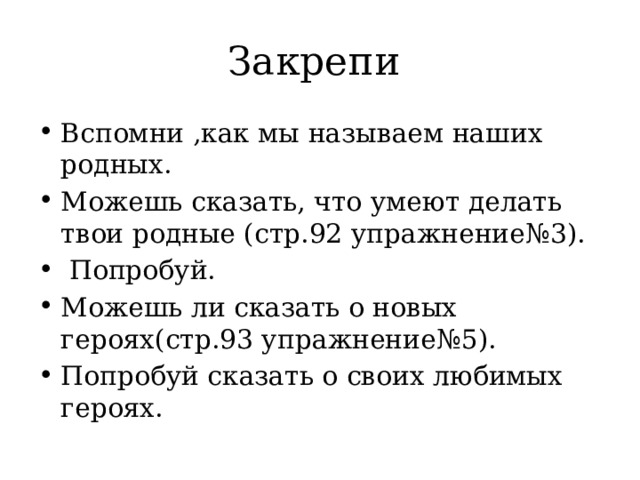 Закрепи Вспомни ,как мы называем наших родных. Можешь сказать, что умеют делать твои родные (стр.92 упражнение№3).  Попробуй. Можешь ли сказать о новых героях(стр.93 упражнение№5). Попробуй сказать о своих любимых героях. 