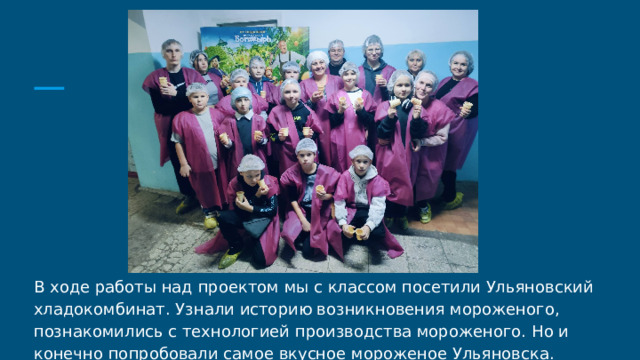 В ходе работы над проектом мы с классом посетили Ульяновский хладокомбинат. Узнали историю возникновения мороженого, познакомились с технологией производства мороженого. Но и конечно попробовали самое вкусное мороженое Ульяновска. 