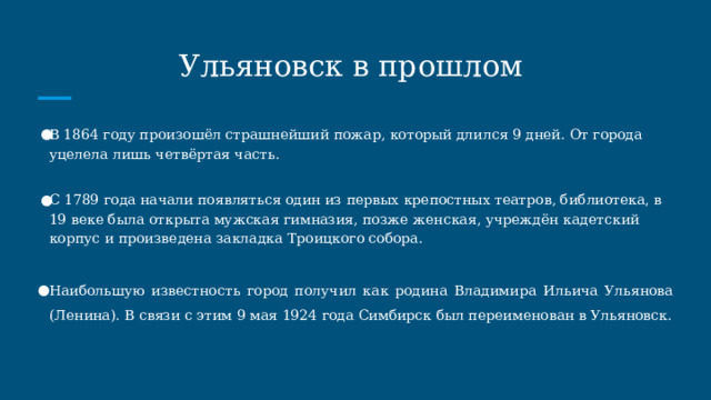 Ульяновск в прошлом В 1864 году произошёл страшнейший пожар, который длился 9 дней. От города уцелела лишь четвёртая часть. С 1789 года начали появляться один из первых крепостных театров, библиотека, в 19 веке была открыта мужская гимназия, позже женская, учреждён кадетский корпус и произведена закладка Троицкого собора. Наибольшую известность город получил как родина Владимира Ильича Ульянова (Ленина). В связи с этим 9 мая 1924 года Симбирск был переименован в Ульяновск. 