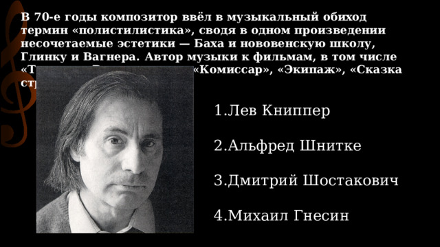 В 70-е годы композитор ввёл в музыкальный обиход термин «полистилистика», сводя в одном произведении несочетаемые эстетики — Баха и нововенскую школу, Глинку и Вагнера.  Автор музыки к фильмам, в том числе «Ты и я», «Восхождение», «Комиссар», «Экипаж», «Сказка странствий» и другим. Лев Книппер Альфред Шнитке Дмитрий Шостакович Михаил Гнесин 