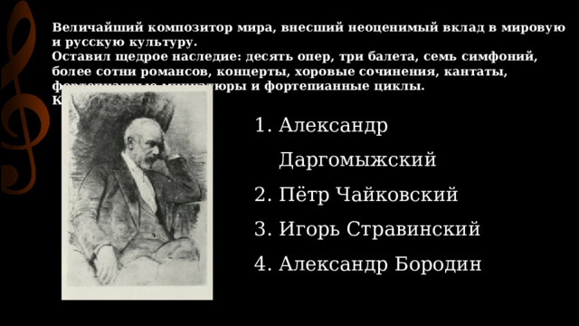 Величайший композитор мира, внесший неоценимый вклад в мировую и русскую культуру.  Оставил щедрое наследие: десять опер, три балета, семь симфоний, более сотни романсов, концерты, хоровые сочинения, кантаты, фортепианные миниатюры и фортепианные циклы.  Кто он? Александр Даргомыжский Пётр Чайковский Игорь Стравинский Александр Бородин 