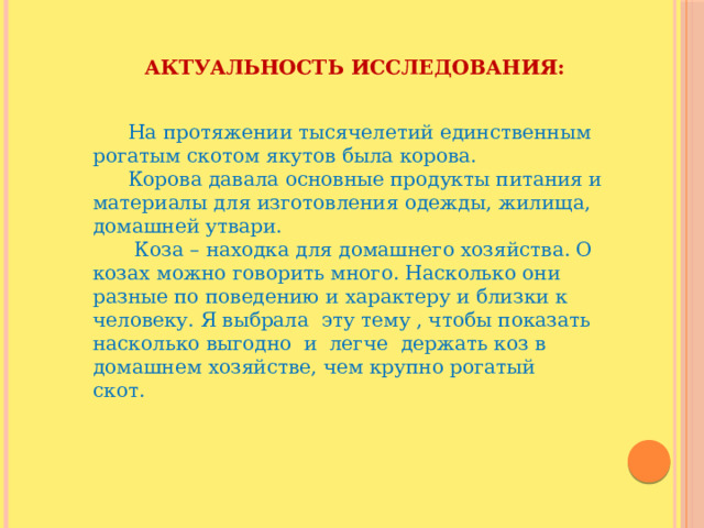 Актуальность исследования:    На протяжении тысячелетий единственным рогатым скотом якутов была корова.  Корова давала основные продукты питания и материалы для изготовления одежды, жилища, домашней утвари.    Коза – находка для домашнего хозяйства. О козах можно говорить много. Насколько они разные по поведению и характеру и близки к человеку. Я выбрала  эту тему , чтобы показать насколько выгодно  и  легче  держать коз в домашнем хозяйстве, чем крупно рогатый скот.        